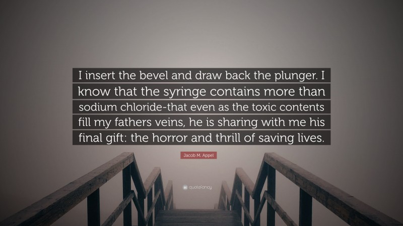 Jacob M. Appel Quote: “I insert the bevel and draw back the plunger. I know that the syringe contains more than sodium chloride-that even as the toxic contents fill my fathers veins, he is sharing with me his final gift: the horror and thrill of saving lives.”