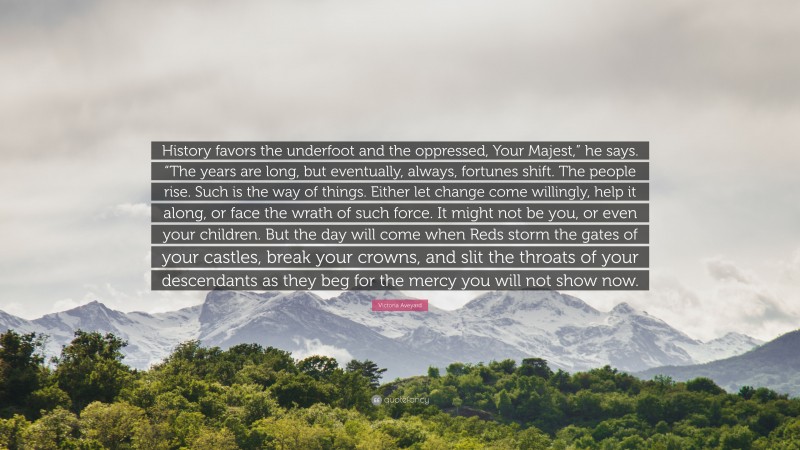 Victoria Aveyard Quote: “History favors the underfoot and the oppressed, Your Majest,” he says. “The years are long, but eventually, always, fortunes shift. The people rise. Such is the way of things. Either let change come willingly, help it along, or face the wrath of such force. It might not be you, or even your children. But the day will come when Reds storm the gates of your castles, break your crowns, and slit the throats of your descendants as they beg for the mercy you will not show now.”
