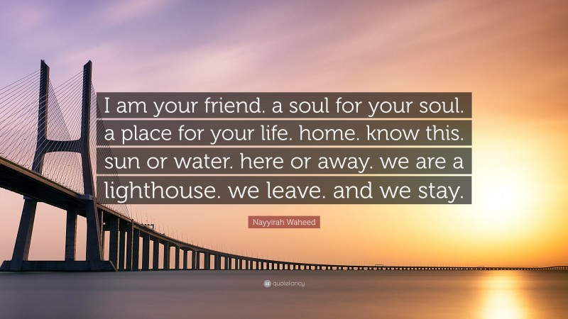 Nayyirah Waheed Quote: “I am your friend. a soul for your soul. a place for your life. home. know this. sun or water. here or away. we are a lighthouse. we leave. and we stay.”
