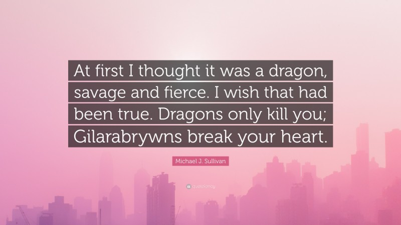 Michael J. Sullivan Quote: “At first I thought it was a dragon, savage and fierce. I wish that had been true. Dragons only kill you; Gilarabrywns break your heart.”