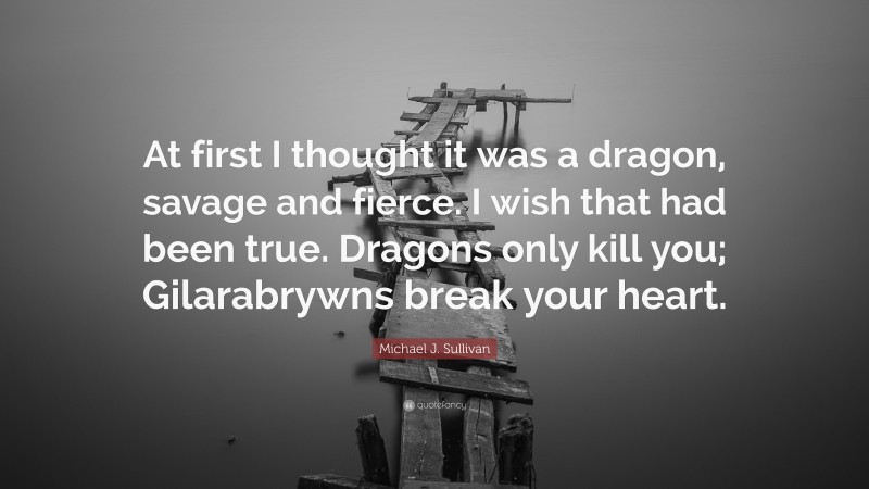 Michael J. Sullivan Quote: “At first I thought it was a dragon, savage and fierce. I wish that had been true. Dragons only kill you; Gilarabrywns break your heart.”
