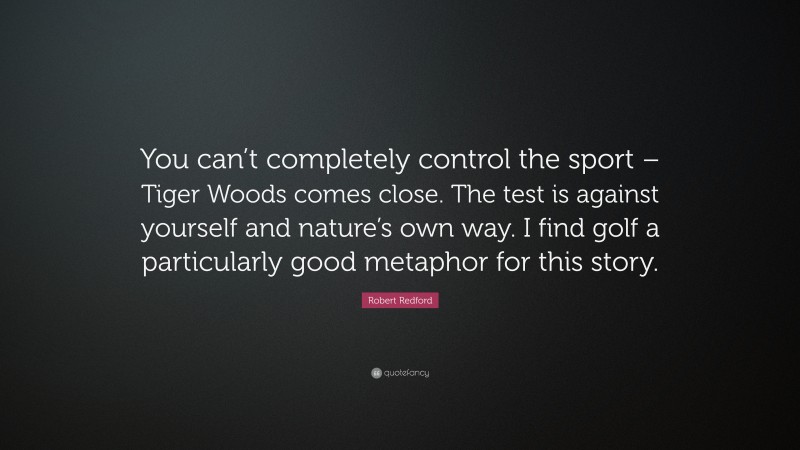 Robert Redford Quote: “You can’t completely control the sport – Tiger Woods comes close. The test is against yourself and nature’s own way. I find golf a particularly good metaphor for this story.”