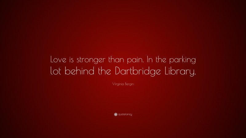 Virginia Bergin Quote: “Love is stronger than pain. In the parking lot behind the Dartbridge Library.”