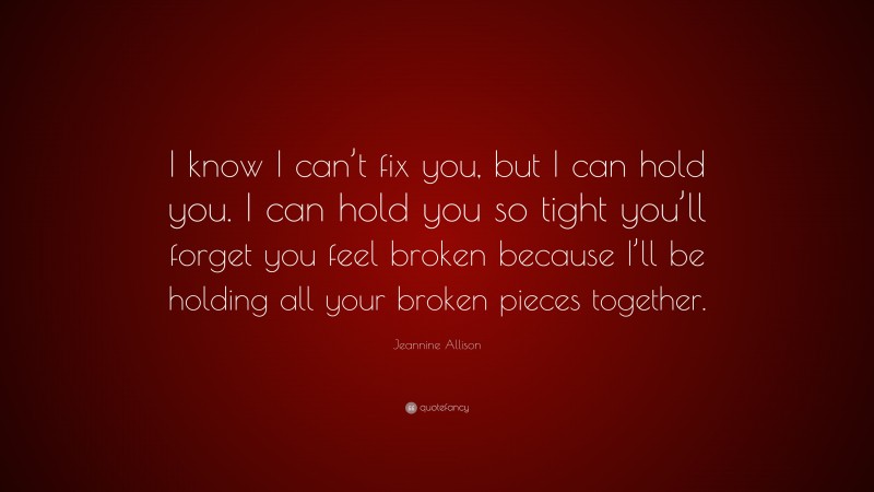Jeannine Allison Quote: “I know I can’t fix you, but I can hold you. I can hold you so tight you’ll forget you feel broken because I’ll be holding all your broken pieces together.”
