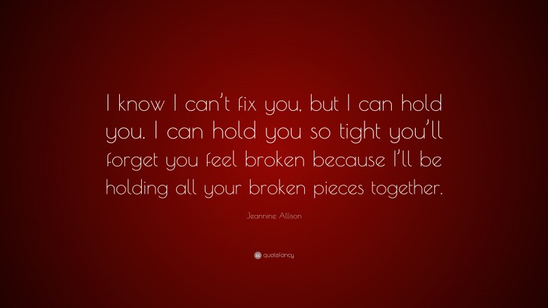Jeannine Allison Quote: “I know I can’t fix you, but I can hold you. I can hold you so tight you’ll forget you feel broken because I’ll be holding all your broken pieces together.”