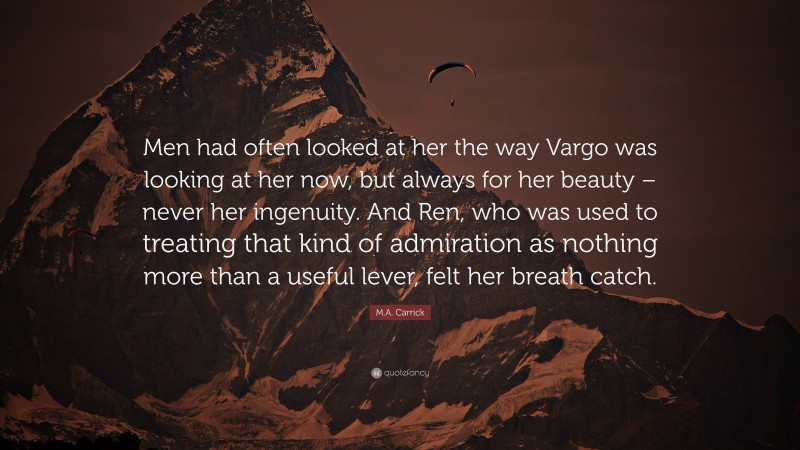 M.A. Carrick Quote: “Men had often looked at her the way Vargo was looking at her now, but always for her beauty – never her ingenuity. And Ren, who was used to treating that kind of admiration as nothing more than a useful lever, felt her breath catch.”