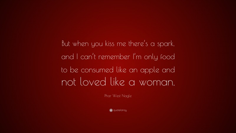 Phar West Nagle Quote: “But when you kiss me there’s a spark, and I can’t remember I’m only food to be consumed like an apple and not loved like a woman.”