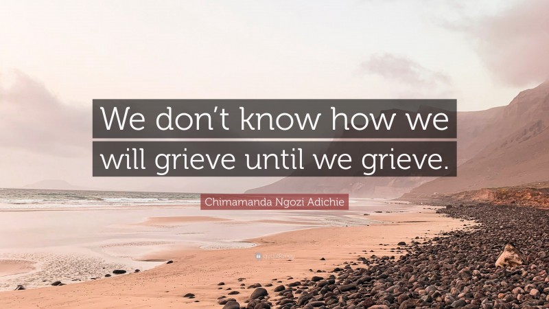 Chimamanda Ngozi Adichie Quote: “We don’t know how we will grieve until we grieve.”
