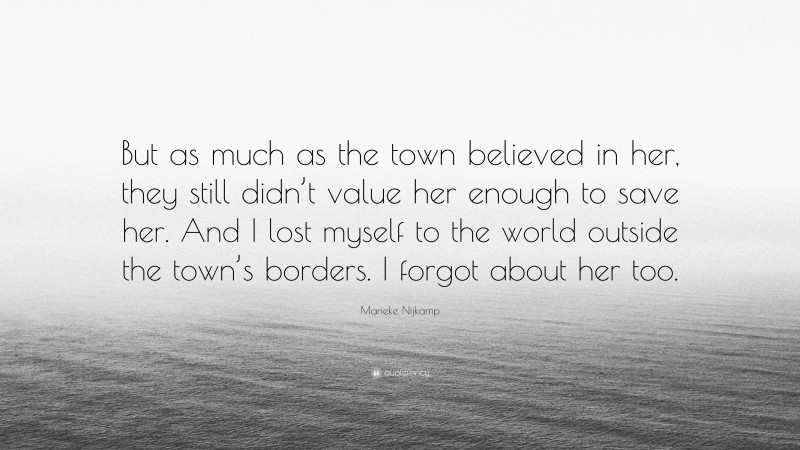 Marieke Nijkamp Quote: “But as much as the town believed in her, they still didn’t value her enough to save her. And I lost myself to the world outside the town’s borders. I forgot about her too.”