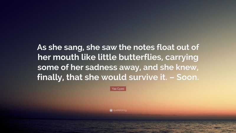 Yaa Gyasi Quote: “As she sang, she saw the notes float out of her mouth like little butterflies, carrying some of her sadness away, and she knew, finally, that she would survive it. – Soon.”