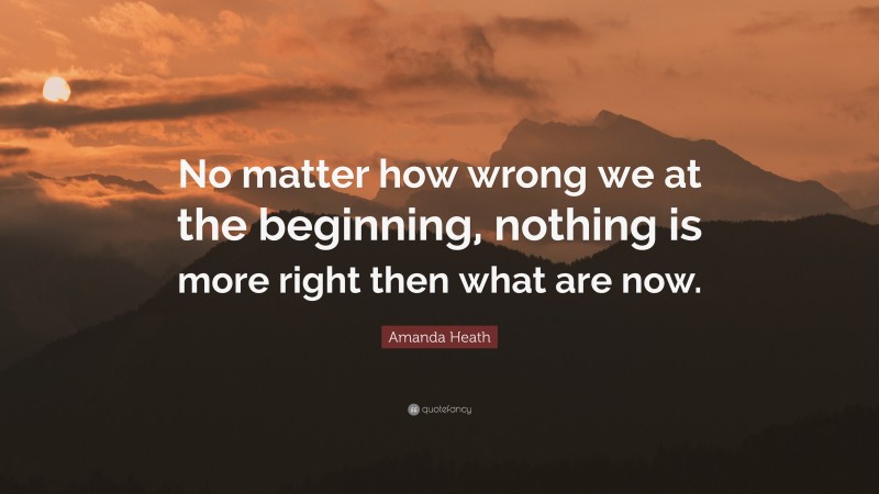 Amanda Heath Quote: “No matter how wrong we at the beginning, nothing is more right then what are now.”