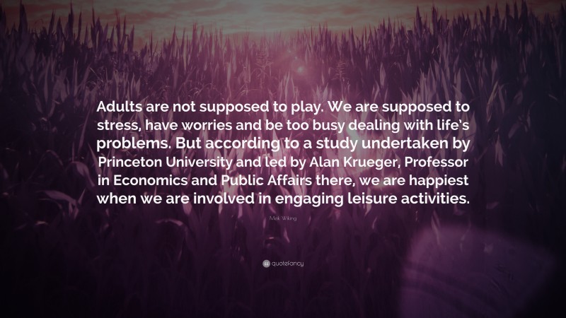 Meik Wiking Quote: “Adults are not supposed to play. We are supposed to stress, have worries and be too busy dealing with life’s problems. But according to a study undertaken by Princeton University and led by Alan Krueger, Professor in Economics and Public Affairs there, we are happiest when we are involved in engaging leisure activities.”