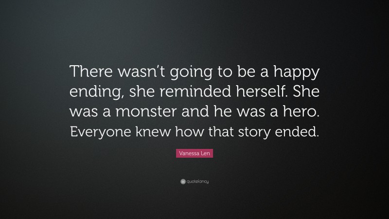 Vanessa Len Quote: “There wasn’t going to be a happy ending, she reminded herself. She was a monster and he was a hero. Everyone knew how that story ended.”