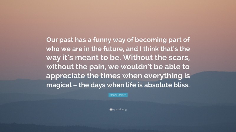 Kandi Steiner Quote: “Our past has a funny way of becoming part of who we are in the future, and I think that’s the way it’s meant to be. Without the scars, without the pain, we wouldn’t be able to appreciate the times when everything is magical – the days when life is absolute bliss.”
