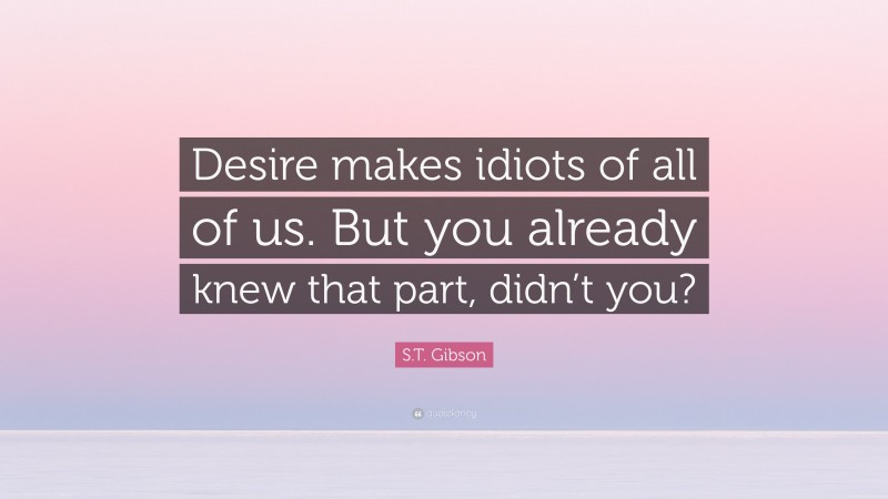 S.T. Gibson Quote: “Desire makes idiots of all of us. But you already knew that part, didn’t you?”