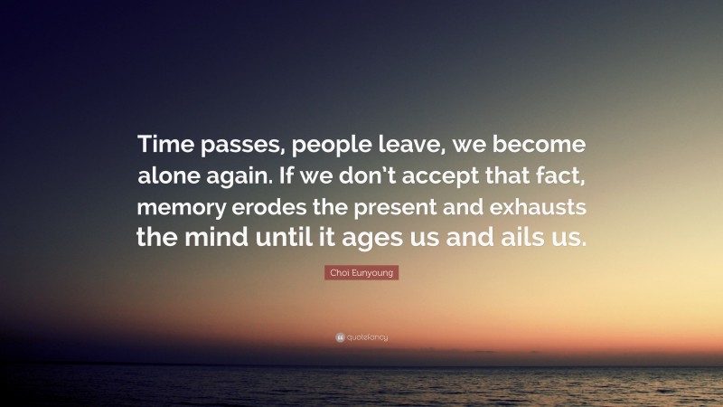 Choi Eunyoung Quote: “Time passes, people leave, we become alone again. If we don’t accept that fact, memory erodes the present and exhausts the mind until it ages us and ails us.”