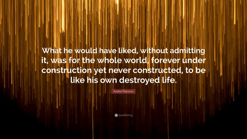 Andrei Platonov Quote: “What he would have liked, without admitting it, was for the whole world, forever under construction yet never constructed, to be like his own destroyed life.”