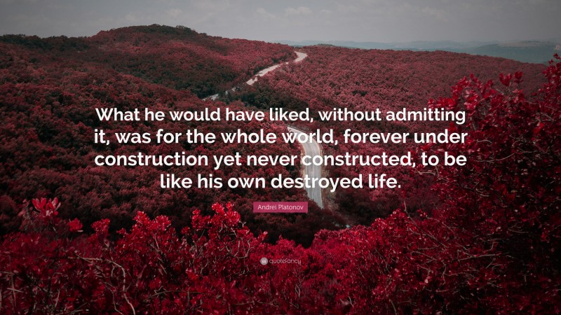 Andrei Platonov Quote: “What he would have liked, without admitting it, was for the whole world, forever under construction yet never constructed, to be like his own destroyed life.”