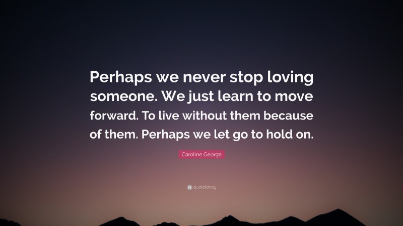 Caroline George Quote: “Perhaps we never stop loving someone. We just learn to move forward. To live without them because of them. Perhaps we let go to hold on.”