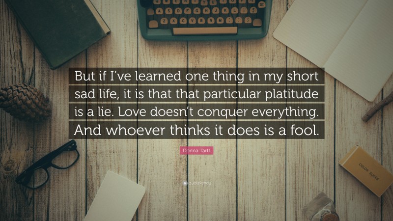 Donna Tartt Quote: “But if I’ve learned one thing in my short sad life, it is that that particular platitude is a lie. Love doesn’t conquer everything. And whoever thinks it does is a fool.”