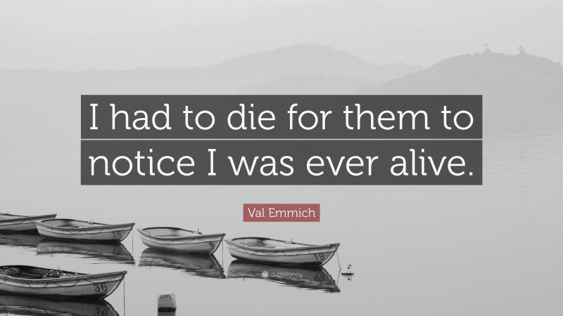 Val Emmich Quote: “I had to die for them to notice I was ever alive.”