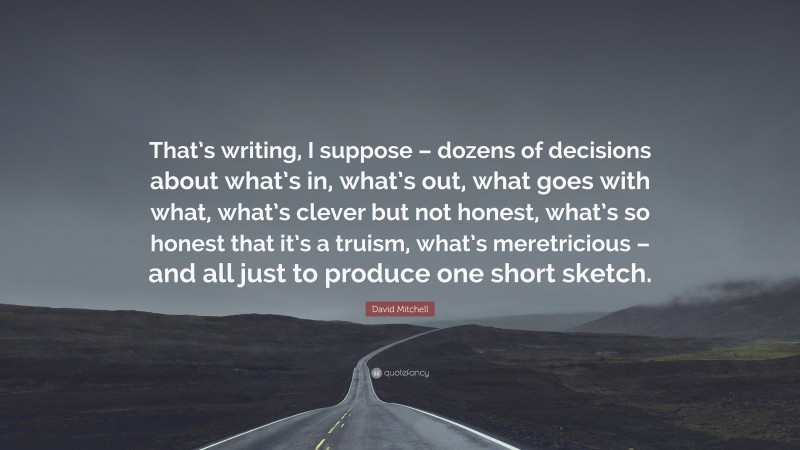 David Mitchell Quote: “That’s writing, I suppose – dozens of decisions about what’s in, what’s out, what goes with what, what’s clever but not honest, what’s so honest that it’s a truism, what’s meretricious – and all just to produce one short sketch.”