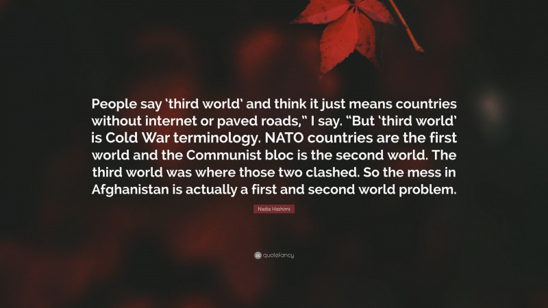 Nadia Hashimi Quote: “People say ‘third world’ and think it just means countries without internet or paved roads,” I say. “But ‘third world’ is Cold War terminology. NATO countries are the first world and the Communist bloc is the second world. The third world was where those two clashed. So the mess in Afghanistan is actually a first and second world problem.”