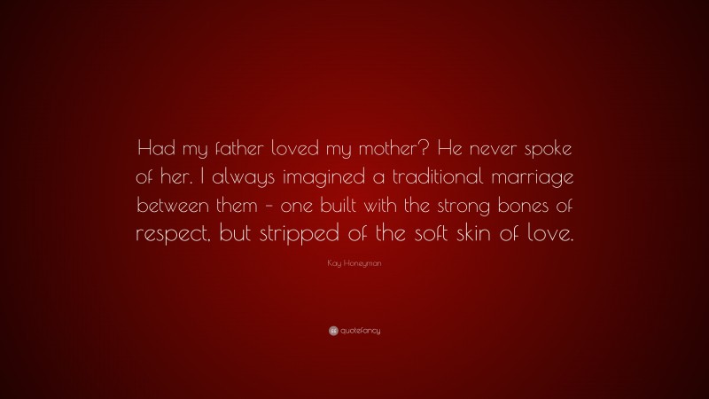 Kay Honeyman Quote: “Had my father loved my mother? He never spoke of her. I always imagined a traditional marriage between them – one built with the strong bones of respect, but stripped of the soft skin of love.”