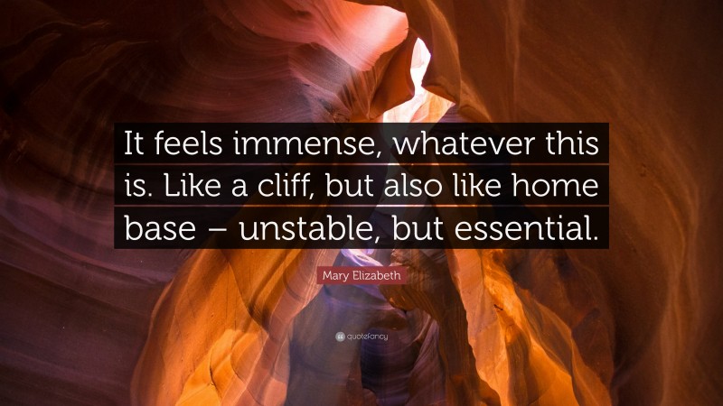 Mary Elizabeth Quote: “It feels immense, whatever this is. Like a cliff, but also like home base – unstable, but essential.”