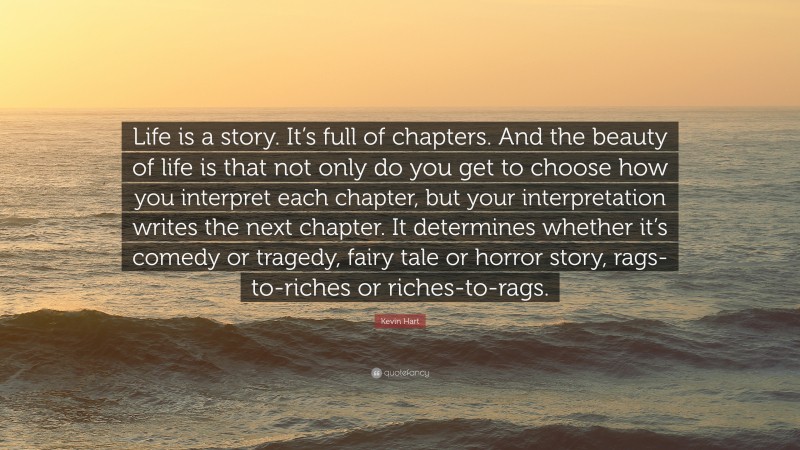 Kevin Hart Quote: “Life is a story. It’s full of chapters. And the beauty of life is that not only do you get to choose how you interpret each chapter, but your interpretation writes the next chapter. It determines whether it’s comedy or tragedy, fairy tale or horror story, rags-to-riches or riches-to-rags.”
