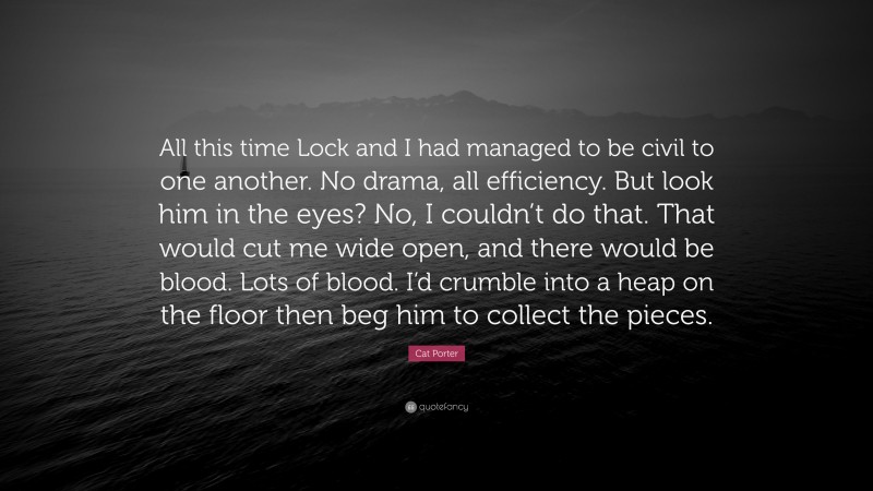 Cat Porter Quote: “All this time Lock and I had managed to be civil to one another. No drama, all efficiency. But look him in the eyes? No, I couldn’t do that. That would cut me wide open, and there would be blood. Lots of blood. I’d crumble into a heap on the floor then beg him to collect the pieces.”