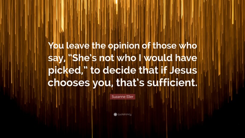 Suzanne Eller Quote: “You leave the opinion of those who say, “She’s not who I would have picked,” to decide that if Jesus chooses you, that’s sufficient.”