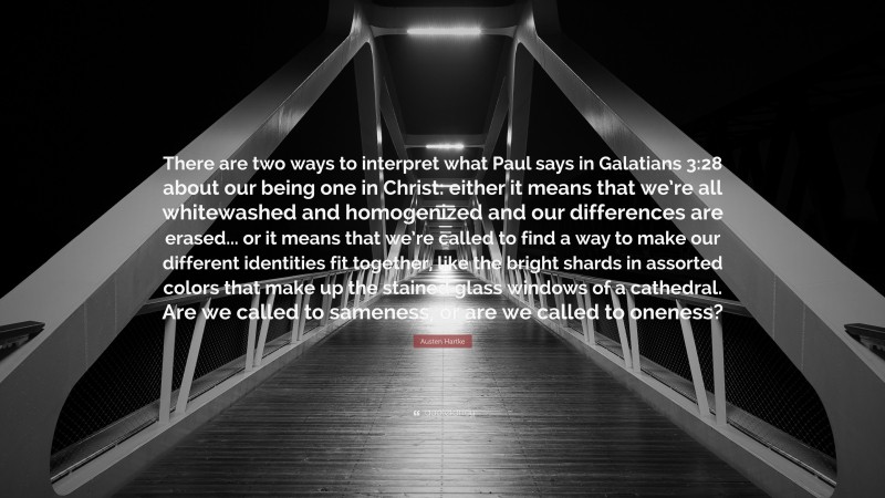 Austen Hartke Quote: “There are two ways to interpret what Paul says in Galatians 3:28 about our being one in Christ: either it means that we’re all whitewashed and homogenized and our differences are erased... or it means that we’re called to find a way to make our different identities fit together, like the bright shards in assorted colors that make up the stained glass windows of a cathedral. Are we called to sameness, or are we called to oneness?”