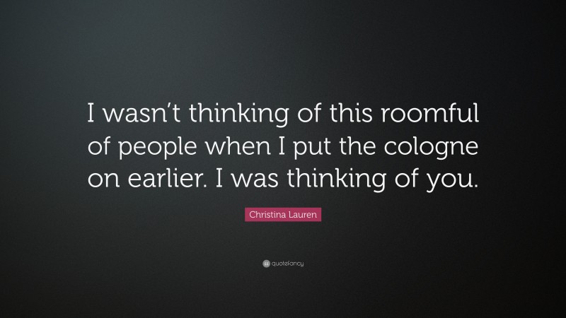 Christina Lauren Quote: “I wasn’t thinking of this roomful of people when I put the cologne on earlier. I was thinking of you.”