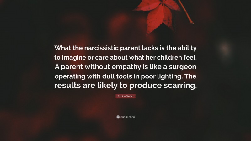 Jonice Webb Quote: “What the narcissistic parent lacks is the ability to imagine or care about what her children feel. A parent without empathy is like a surgeon operating with dull tools in poor lighting. The results are likely to produce scarring.”