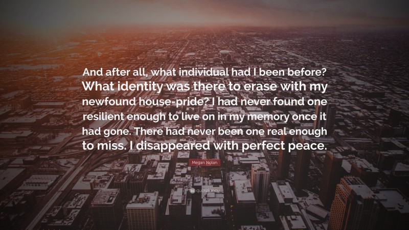 Megan Nolan Quote: “And after all, what individual had I been before? What identity was there to erase with my newfound house-pride? I had never found one resilient enough to live on in my memory once it had gone. There had never been one real enough to miss. I disappeared with perfect peace.”