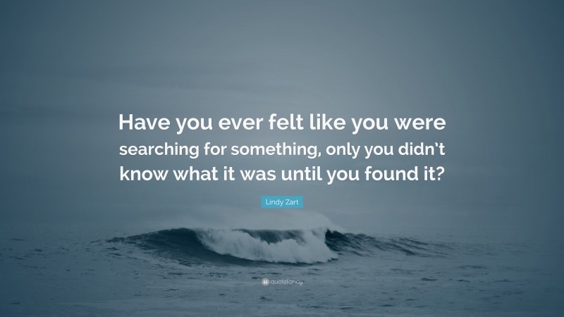 Lindy Zart Quote: “Have you ever felt like you were searching for something, only you didn’t know what it was until you found it?”