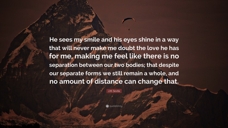 J.M. Sevilla Quote: “He sees my smile and his eyes shine in a way that will never make me doubt the love he has for me, making me feel like there is no separation between our two bodies; that despite our separate forms we still remain a whole, and no amount of distance can change that.”