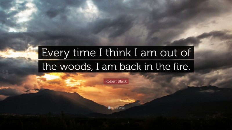Robert Black Quote: “Every time I think I am out of the woods, I am back in the fire.”