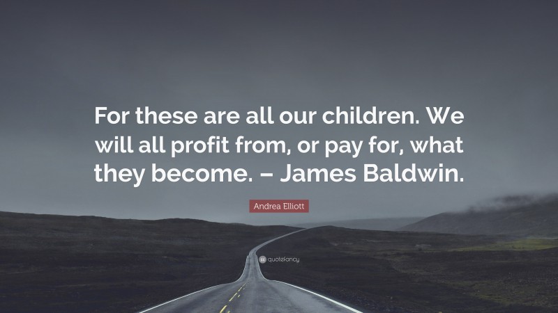 Andrea Elliott Quote: “For these are all our children. We will all profit from, or pay for, what they become. – James Baldwin.”