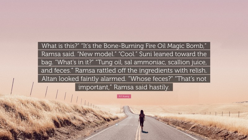 R.F. Kuang Quote: “What is this?” “It’s the Bone-Burning Fire Oil Magic Bomb,” Ramsa said. “New model.” “Cool.” Suni leaned toward the bag. “What’s in it?” “Tung oil, sal ammoniac, scallion juice, and feces.” Ramsa rattled off the ingredients with relish. Altan looked faintly alarmed. “Whose feces?” “That’s not important,” Ramsa said hastily.”