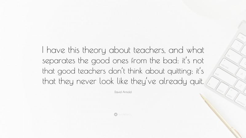 David Arnold Quote: “I have this theory about teachers, and what separates the good ones from the bad: it’s not that good teachers don’t think about quitting; it’s that they never look like they’ve already quit.”