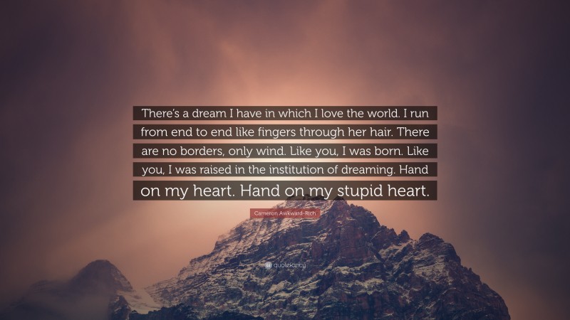 Cameron Awkward-Rich Quote: “There’s a dream I have in which I love the world. I run from end to end like fingers through her hair. There are no borders, only wind. Like you, I was born. Like you, I was raised in the institution of dreaming. Hand on my heart. Hand on my stupid heart.”