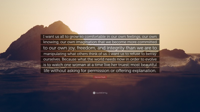 Glennon Doyle Quote: “I want us all to grow so comfortable in our own feelings, our own knowing, our own imagination that we become more committed to our own joy, freedom, and integrity than we are to manipulating what others think of us. I want us to refuse to betray ourselves. Because what the world needs now in order to evolve is to watch one woman at a time live her truest, most beautiful life without asking for permission or offering explanation.”