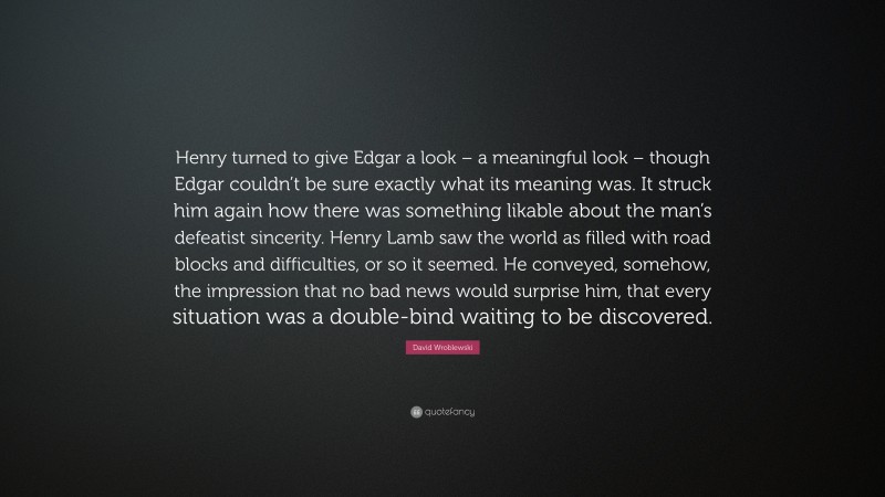 David Wroblewski Quote: “Henry turned to give Edgar a look – a meaningful look – though Edgar couldn’t be sure exactly what its meaning was. It struck him again how there was something likable about the man’s defeatist sincerity. Henry Lamb saw the world as filled with road blocks and difficulties, or so it seemed. He conveyed, somehow, the impression that no bad news would surprise him, that every situation was a double-bind waiting to be discovered.”
