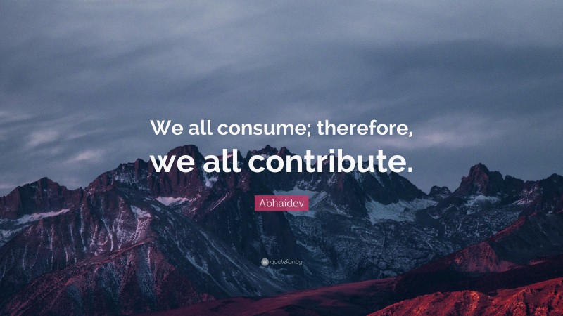 Abhaidev Quote: “We all consume; therefore, we all contribute.”