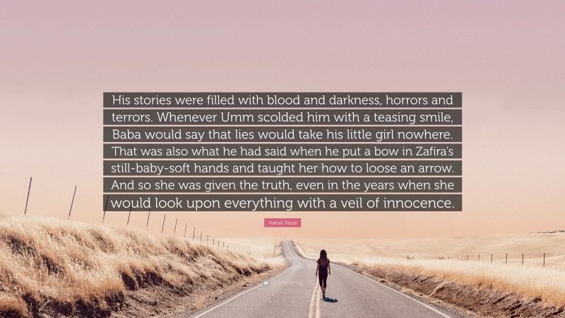 Hafsah Faizal Quote: “His stories were filled with blood and darkness, horrors and terrors. Whenever Umm scolded him with a teasing smile, Baba would say that lies would take his little girl nowhere. That was also what he had said when he put a bow in Zafira’s still-baby-soft hands and taught her how to loose an arrow. And so she was given the truth, even in the years when she would look upon everything with a veil of innocence.”