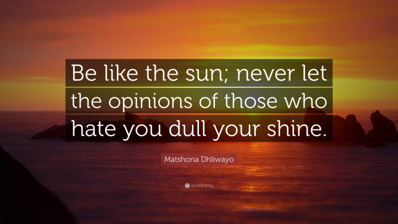 Matshona Dhliwayo Quote: “Be like the sun; never let the opinions of those who hate you dull your shine.”