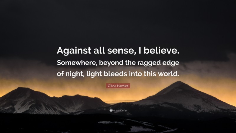 Olivia Hawker Quote: “Against all sense, I believe. Somewhere, beyond the ragged edge of night, light bleeds into this world.”