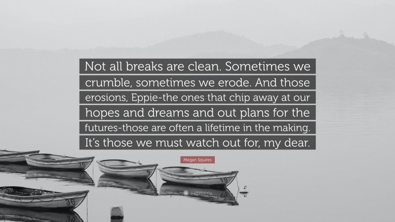 Megan Squires Quote: “Not all breaks are clean. Sometimes we crumble, sometimes we erode. And those erosions, Eppie-the ones that chip away at our hopes and dreams and out plans for the futures-those are often a lifetime in the making. It’s those we must watch out for, my dear.”